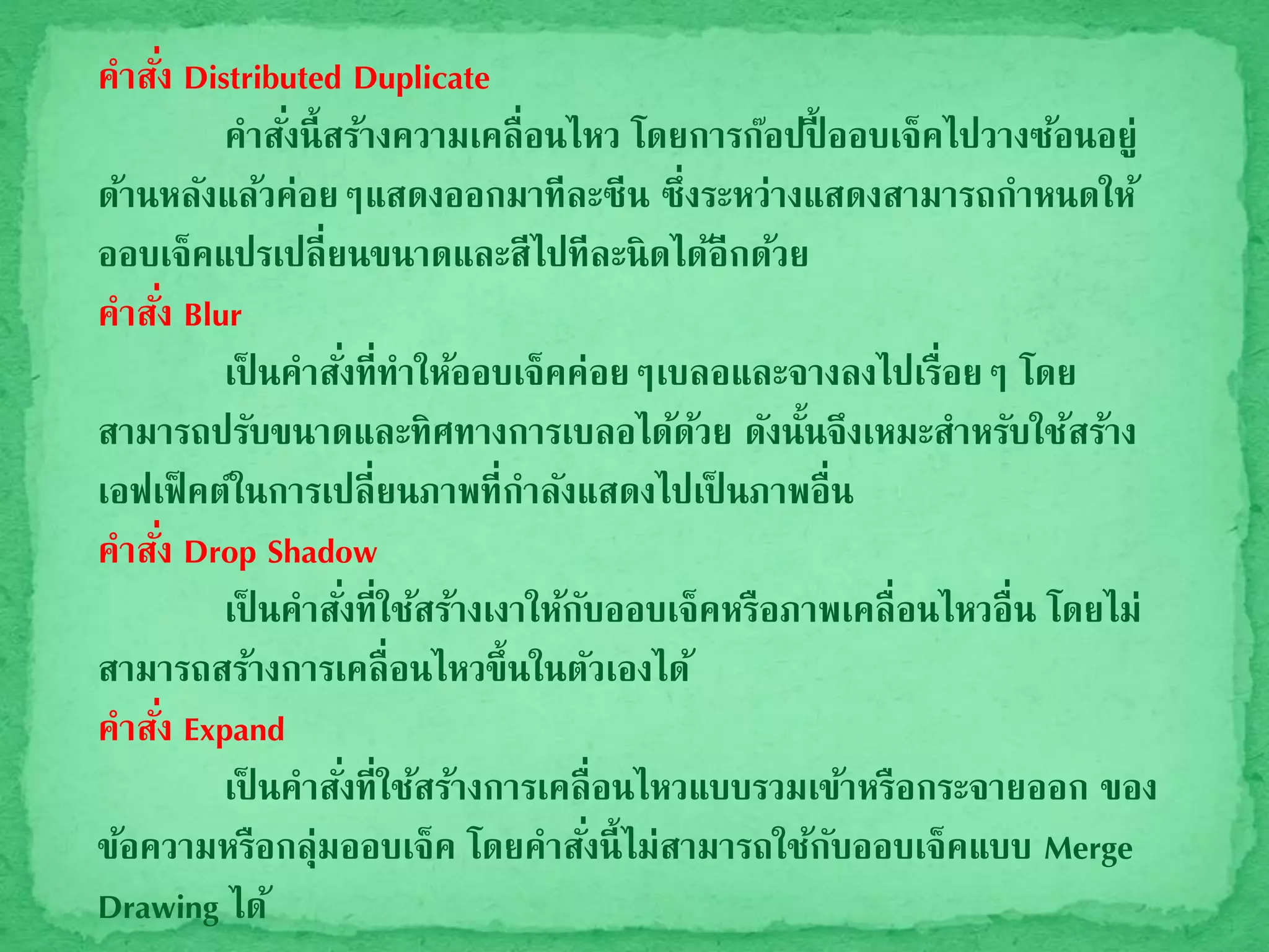 คาสั่ง Distributed Duplicate
คาสั่งนี้สร้างความเคลื่อนไหว โดยการก๊อปปี้ ออบเจ็คไปวางซ้อนอยู่
ด้านหลังแล้วค่อยๆแสดงออกมาทีละซีน ซึ่งระหว่างแสดงสามารถกาหนดให้
ออบเจ็คแปรเปลี่ยนขนาดและสีไปทีละนิดได้อีกด้วย
คาสั่ง Blur
เป็ นคาสั่งที่ทาให้ออบเจ็คค่อยๆเบลอและจางลงไปเรื่อยๆ โดย
สามารถปรับขนาดและทิศทางการเบลอได้ด้วย ดังนั้นจึงเหมะสาหรับใช้สร้าง
เอฟเฟ็คต์ในการเปลี่ยนภาพที่กาลังแสดงไปเป็ นภาพอื่น
คาสั่ง Drop Shadow
เป็ นคาสั่งที่ใช้สร้างเงาให้กับออบเจ็คหรือภาพเคลื่อนไหวอื่น โดยไม่
สามารถสร้างการเคลื่อนไหวขึ้นในตัวเองได้
คาสั่ง Expand
เป็ นคาสั่งที่ใช้สร้างการเคลื่อนไหวแบบรวมเข้าหรือกระจายออก ของ
ข้อความหรือกลุ่มออบเจ็ค โดยคาสั่งนี้ไม่สามารถใช้กับออบเจ็คแบบ Merge
Drawing ได้
 