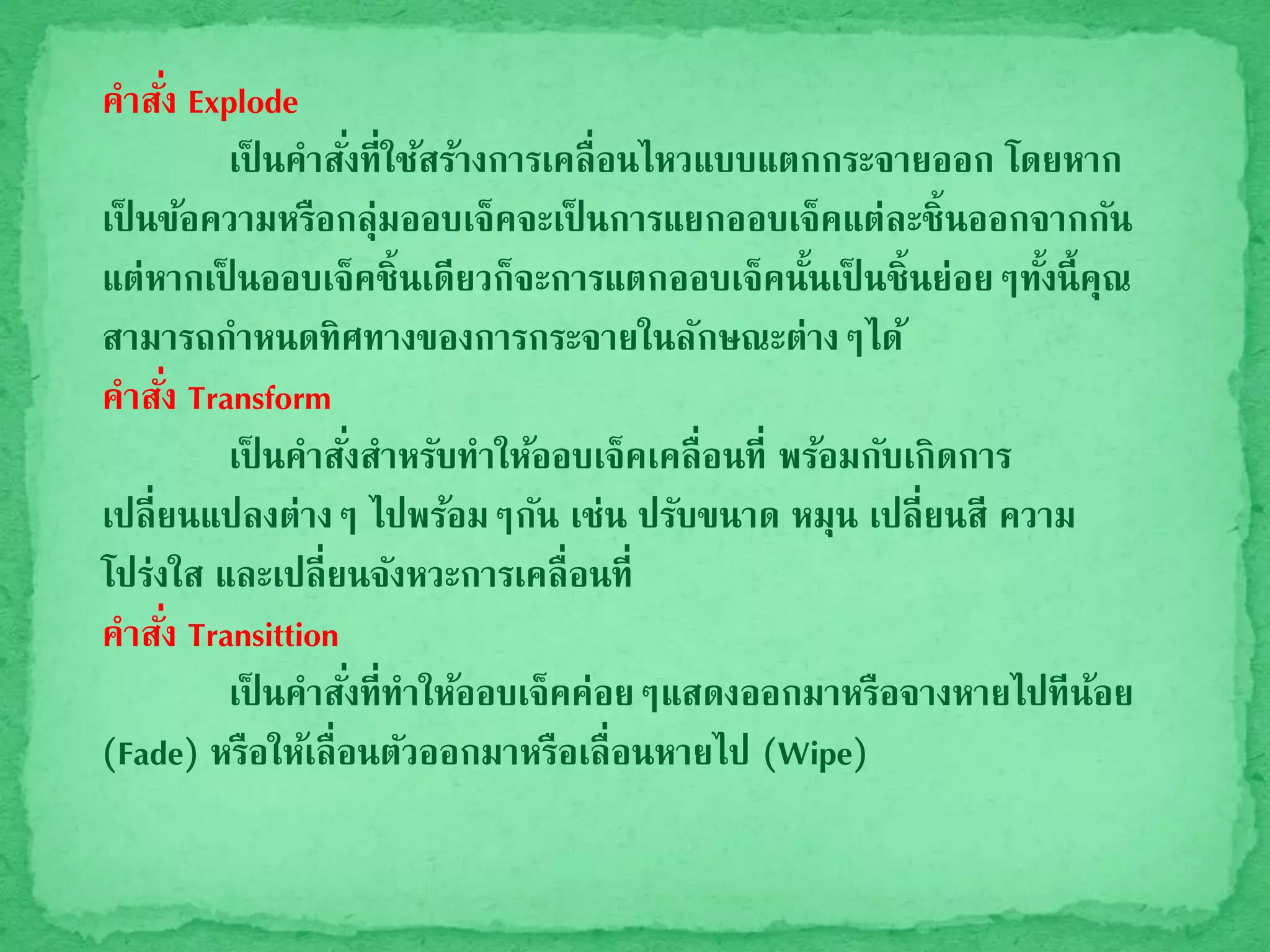 คาสั่ง Explode
เป็ นคาสั่งที่ใช้สร้างการเคลื่อนไหวแบบแตกกระจายออก โดยหาก
เป็ นข้อความหรือกลุ่มออบเจ็คจะเป็ นการแยกออบเจ็คแต่ละชิ้นออกจากกัน
แต่หากเป็ นออบเจ็คชิ้นเดียวก็จะการแตกออบเจ็คนั้นเป็ นชิ้นย่อยๆทั้งนี้คุณ
สามารถกาหนดทิศทางของการกระจายในลักษณะต่างๆได้
คาสั่ง Transform
เป็ นคาสั่งสาหรับทาให้ออบเจ็คเคลื่อนที่ พร้อมกับเกิดการ
เปลี่ยนแปลงต่างๆ ไปพร้อมๆกัน เช่น ปรับขนาด หมุน เปลี่ยนสี ความ
โปร่งใส และเปลี่ยนจังหวะการเคลื่อนที่
คาสั่ง Transittion
เป็ นคาสั่งที่ทาให้ออบเจ็คค่อยๆแสดงออกมาหรือจางหายไปทีน้อย
(Fade) หรือให้เลื่อนตัวออกมาหรือเลื่อนหายไป (Wipe)
 