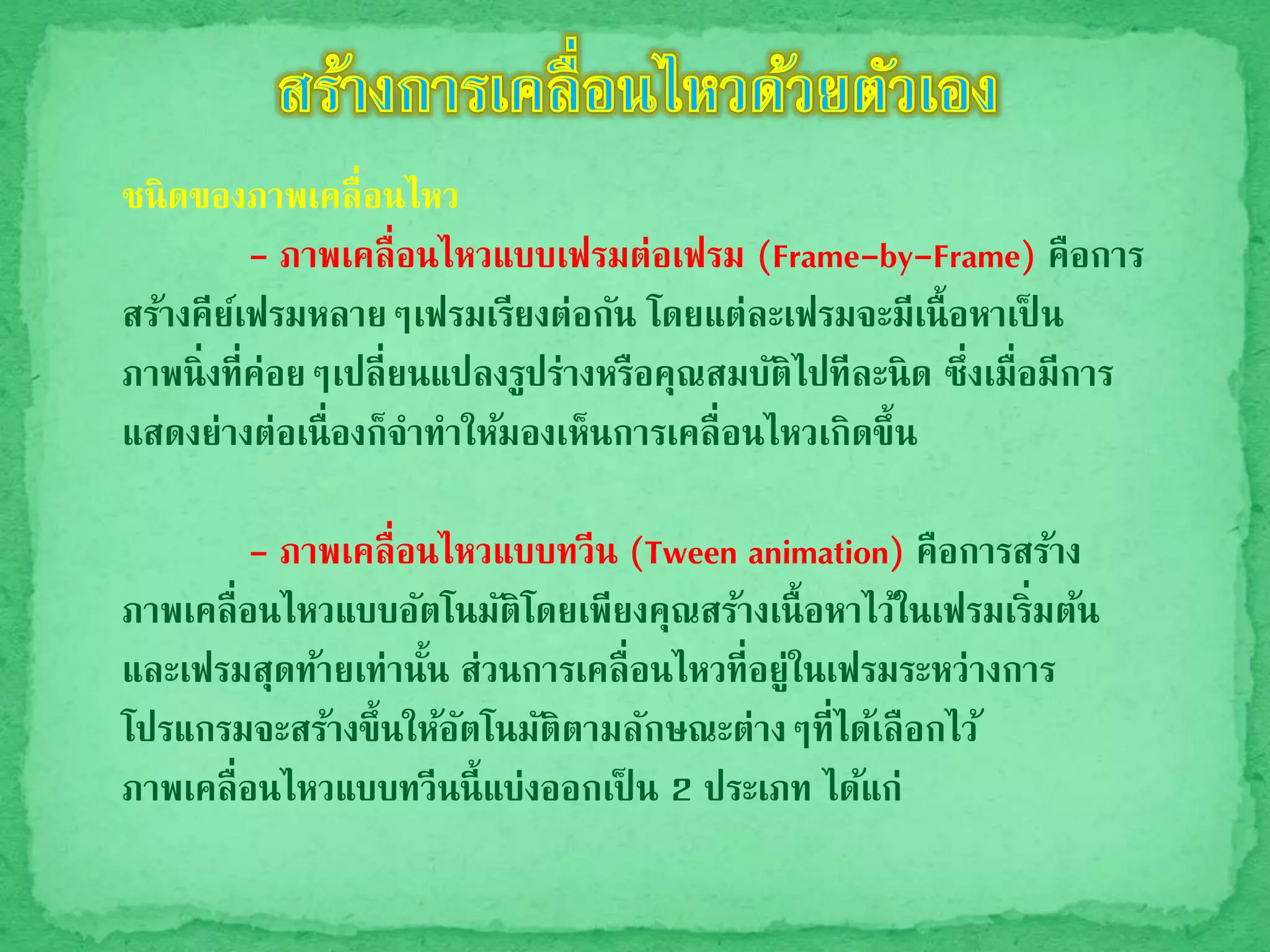 ชนิดของภาพเคลื่อนไหว
- ภาพเคลื่อนไหวแบบเฟรมต่อเฟรม (Frame-by-Frame) คือการ
สร้างคีย์เฟรมหลายๆเฟรมเรียงต่อกัน โดยแต่ละเฟรมจะมีเนื้อหาเป็ น
ภาพนิ่งที่ค่อยๆเปลี่ยนแปลงรูปร่างหรือคุณสมบัติไปทีละนิด ซึ่งเมื่อมีการ
แสดงย่างต่อเนื่องก็จาทาให้มองเห็นการเคลื่อนไหวเกิดขึ้น
- ภาพเคลื่อนไหวแบบทวีน (Tween animation) คือการสร้าง
ภาพเคลื่อนไหวแบบอัตโนมัติโดยเพียงคุณสร้างเนื้อหาไว้ในเฟรมเริ่มต้น
และเฟรมสุดท้ายเท่านั้น ส่วนการเคลื่อนไหวที่อยู่ในเฟรมระหว่างการ
โปรแกรมจะสร้างขึ้นให้อัตโนมัติตามลักษณะต่างๆที่ได้เลือกไว้
ภาพเคลื่อนไหวแบบทวีนนี้แบ่งออกเป็ น 2 ประเภท ได้แก่
 