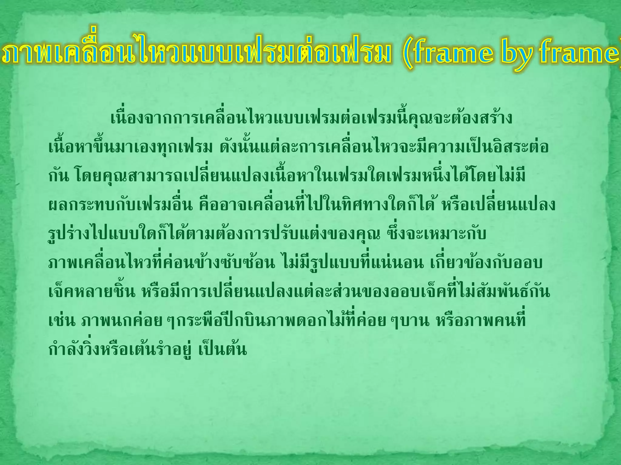 เนื่องจากการเคลื่อนไหวแบบเฟรมต่อเฟรมนี้คุณจะต้องสร้าง
เนื้อหาขึ้นมาเองทุกเฟรม ดังนั้นแต่ละการเคลื่อนไหวจะมีความเป็ นอิสระต่อ
กัน โดยคุณสามารถเปลี่ยนแปลงเนื้อหาในเฟรมใดเฟรมหนึ่งได้โดยไม่มี
ผลกระทบกับเฟรมอื่น คืออาจเคลื่อนที่ไปในทิศทางใดก็ได้ หรือเปลี่ยนแปลง
รูปร่างไปแบบใดก็ได้ตามต้องการปรับแต่งของคุณ ซึ่งจะเหมาะกับ
ภาพเคลื่อนไหวที่ค่อนข้างซับซ้อน ไม่มีรูปแบบที่แน่นอน เกี่ยวข้องกับออบ
เจ็คหลายชิ้น หรือมีการเปลี่ยนแปลงแต่ละส่วนของออบเจ็คที่ไม่สัมพันธ์กัน
เช่น ภาพนกค่อยๆกระพือปี กบินภาพดอกไม้ที่ค่อยๆบาน หรือภาพคนที่
กาลังวิ่งหรือเต้นราอยู่ เป็ นต้น
 