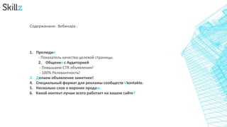 Содержанание Вебинара :
1. Прелюдия
- Показатель качества целевой страницы.
2. Общение с Аудиторией
- Повышаем CTR объявления!
- 100% Релевантность!
3. Делаем объявление заметнее!
4. Специальный формат для рекламы сообществ Vkontakte.
5. Несколько слов о воронке продаж.
6. Какой контент лучше всего работает на вашем сайте?
 