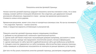 Показатель качества Целевой Страницы
Низкое качество целевой страницы ухудшает показатель качества ключевого слова, что в свою
очередь снижает рейтинг (позицию) объявления. Как следствие, для удержания позиций
рекламного объявления, поднимается ставка – расход тем временем увеличивается.
Стоимость клика в итоге дороже.
Временным решением, может стать отказ от конкретных ключевых слов. Но как вы понимаете
– это следствие. Причина – низкое качество.
Ниже, я предлогаю варианты оптимизации и улучшения ЦС.
Повысить качество целевой страницы можно следующими способами:
1. добавив на нее релевантный, полезный и оригинальный контент;
2. сделав свой сайт более открытым и вызывающим доверие (например, расскажите о своих
товарах и услугах, прежде чем предложить посетителям указать личную информацию);
3. сделав навигацию по сайту простой и удобной (включая сайты для мобильных устройств);
4. поощряя клиентов задержаться на сайте (например, обеспечив быструю загрузку страницы,
чтобы нажавшие на объявление пользователи не покинули ее раньше времени, устав ждать).
Для того что бы узнать показатель качества целевой страницы, рассмотрим следующий слайд.
 