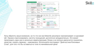 Хочу обратить ваше внимание, на то что сис-ма Adwords регулярно просматривает и оценивает
ЦС. Однако спрогнозировать частоту посещений, достаточно затруднительно. Это может
происходить один раз в несколько недельмесяцев. Когда и на сколько увеличится показатель
качества, сказать заранее – невозможно. Используйте инструмент “Диагностики Ключевых
Слов”, для того что бы оставаться в топе по минимальной цене!
 