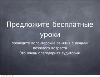 Предложите бесплатные
уроки
проведите волонтёрские занятия с людьми
пожилого возраста
Это очень благодарная аудитория!
четверг, 29 января 15 г.
 