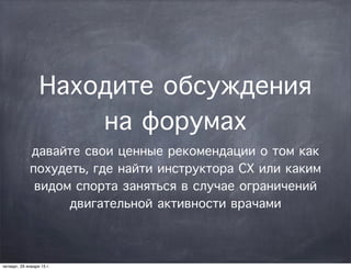 Находите обсуждения
на форумах
давайте свои ценные рекомендации о том как
похудеть, где найти инструктора СХ или каким
видом спорта заняться в случае ограничений
двигательной активности врачами
четверг, 29 января 15 г.
 