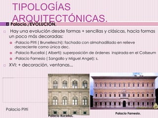 TIPOLOGÍAS
ARQUITECTÓNICAS.
 Hay una evolución desde formas + sencillas y clásicas, hacia formas
un poco más decoradas:
 -Palacio Pitti ( Brunelleschi): fachada con almohadillado en relieve
decreciente como única dec.
 -Palacio Rucellai ( Alberti): superposición de órdenes inspirada en el Coliseum
 -Palacio Farnesio ( Sangallo y Miguel Angel): s.
 XVI: + decoración, ventanas...
Palacio Rucellai.
Palacio Farnesio.
El Palacio./EVOLUCIÓN.
Palacio Pitti
 