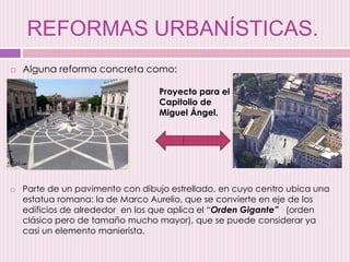 REFORMAS URBANÍSTICAS.
 Alguna reforma concreta como:
 Parte de un pavimento con dibujo estrellado, en cuyo centro ubica una
estatua romana: la de Marco Aurelio, que se convierte en eje de los
edificios de alrededor en los que aplica el “Orden Gigante” (orden
clásico pero de tamaño mucho mayor), que se puede considerar ya
casi un elemento manierista.
Proyecto para el
Capitolio de
Miguel Ángel.
 