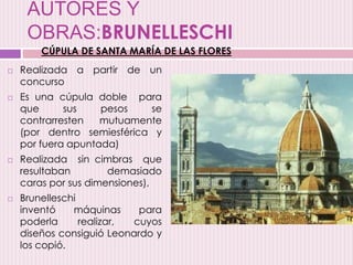 AUTORES Y
OBRAS:BRUNELLESCHI
 Realizada a partir de un
concurso
 Es una cúpula doble para
que sus pesos se
contrarresten mutuamente
(por dentro semiesférica y
por fuera apuntada)
 Realizada sin cimbras que
resultaban demasiado
caras por sus dimensiones),
 Brunelleschi
inventó máquinas para
poderla realizar, cuyos
diseños consiguió Leonardo y
los copió.
CÚPULA DE SANTA MARÍA DE LAS FLORES
 