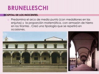 BRUNELLESCHI
 Predomina el arco de medio punto (con medallones en las
enjutas) y la proporción matemática, con armazón de hierro
en los tirantes . Creó una tipología que se repetirá en
ocasiones.
HOSPITAL DE LOS INOCENTES.
 