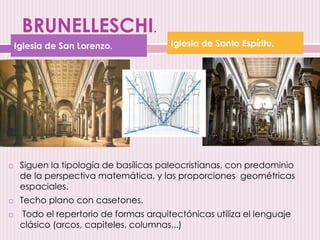 BRUNELLESCHI.
 Siguen la tipología de basílicas paleocristianas, con predominio
de la perspectiva matemática, y las proporciones geométricas
espaciales.
 Techo plano con casetones.
 Todo el repertorio de formas arquitectónicas utiliza el lenguaje
clásico (arcos, capiteles, columnas...)
Iglesia de San Lorenzo. Iglesia de Santo Espíritu.
 