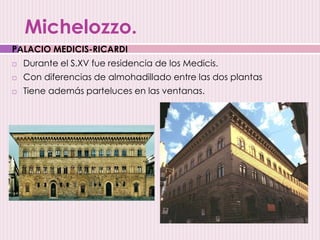 Michelozzo.
 Durante el S.XV fue residencia de los Medicis.
 Con diferencias de almohadillado entre las dos plantas
 Tiene además parteluces en las ventanas.
PALACIO MEDICIS-RICARDI
 
