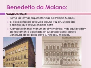Benedetto da Maiano:
 Toma las formas arquitectónicas del Palacio Medicis.
 El edificio ha sido atribuido alguna vez a Giuliano da
Sangallo, que influyó en Benedetto
 Composición mas monumental y simétrica, mas equilibrada y
perfectamente calculada en sus proporciones (altura
/anchura, de los pisos entre sí, huecos / macizos.
PALACIO STROZZI
 