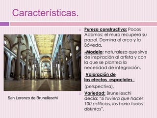 Características.
 Pureza constructiva: Pocos
Adornos: el muro recupera su
papel. Domina el arco y la
Bóveda.
 -Modelo: naturaleza que sirve
de inspiración al artista y con
la que se plantea la
necesidad de integración.
 Valoración de
los efectos espaciales :
 (perspectiva),
 Variedad: Brunelleschi
decía: “si tuviera que hacer
100 edificios, los haría todos
distintos”.
San Lorenzo de Brunelleschi
 