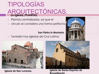 TIPOLOGÍAS
ARQUITECTÓNICAS.
 Plantas centralizadas, ya que el
 circulo se considera una forma perfecta.
 También hay Iglesias de Cruz Latina:
San Pietro in Montorio.
Iglesia de San Lorenzo. Iglesia de Santo Espíritu de
Brunelleschi.
La Iglesia./PLANTAS:
 