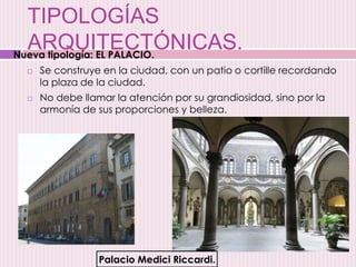 TIPOLOGÍAS
ARQUITECTÓNICAS.
 Se construye en la ciudad, con un patio o cortille recordando
la plaza de la ciudad.
 No debe llamar la atención por su grandiosidad, sino por la
armonía de sus proporciones y belleza.
Palacio Medici Riccardi.
Nueva tipología: EL PALACIO.
 