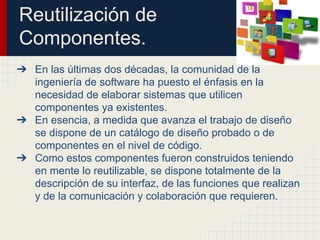 Reutilización de
Componentes.
➔ En las últimas dos décadas, la comunidad de la
ingeniería de software ha puesto el énfasis en la
necesidad de elaborar sistemas que utilicen
componentes ya existentes.
➔ En esencia, a medida que avanza el trabajo de diseño
se dispone de un catálogo de diseño probado o de
componentes en el nivel de código.
➔ Como estos componentes fueron construidos teniendo
en mente lo reutilizable, se dispone totalmente de la
descripción de su interfaz, de las funciones que realizan
y de la comunicación y colaboración que requieren.
 
