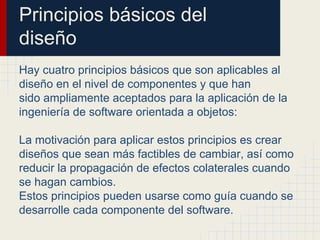 Principios básicos del
diseño
Hay cuatro principios básicos que son aplicables al
diseño en el nivel de componentes y que han
sido ampliamente aceptados para la aplicación de la
ingeniería de software orientada a objetos:
La motivación para aplicar estos principios es crear
diseños que sean más factibles de cambiar, así como
reducir la propagación de efectos colaterales cuando
se hagan cambios.
Estos principios pueden usarse como guía cuando se
desarrolle cada componente del software.
 