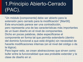 1.Principio Abierto-Cerrado
(PAC).
“Un módulo [componente] debe ser abierto para la
extensión pero cerrado para la modificación” [Mar00].
Este enunciado parece ser una contradicción,
pero representa una de las características más importantes
de un buen diseño en el nivel de componentes.
Dicho en pocas palabras, debe especificarse el
componente en forma tal que permita extenderlo (dentro
del dominio funcional a que está dirigido) sin necesidad de
hacerle modificaciones internas (en el nivel del código o de
la lógica).
Para lograr esto, se crean abstracciones que sirven como
búfer entre la funcionalidad que sea probable extender y la
clase de diseño en sí.
 