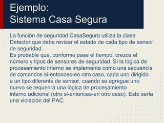 Ejemplo:
Sistema Casa Segura
La función de seguridad CasaSegura utiliza la clase
Detector que debe revisar el estado de cada tipo de sensor
de seguridad.
Es probable que, conforme pase el tiempo, crezca el
número y tipos de sensores de seguridad. Si la lógica de
procesamiento interno se implementa como una secuencia
de comandos si-entonces-en otro caso, cada uno dirigido
a un tipo diferente de sensor, cuando se agregue uno
nuevo se requerirá una lógica de procesamiento
interno adicional (otro si-entonces-en otro caso). Esto sería
una violación del PAC.
 