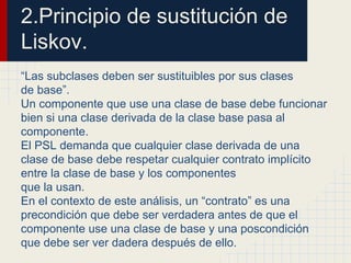 2.Principio de sustitución de
Liskov.
“Las subclases deben ser sustituibles por sus clases
de base”.
Un componente que use una clase de base debe funcionar
bien si una clase derivada de la clase base pasa al
componente.
El PSL demanda que cualquier clase derivada de una
clase de base debe respetar cualquier contrato implícito
entre la clase de base y los componentes
que la usan.
En el contexto de este análisis, un “contrato” es una
precondición que debe ser verdadera antes de que el
componente use una clase de base y una poscondición
que debe ser ver dadera después de ello.
 