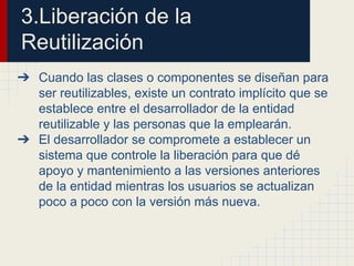 3.Liberación de la
Reutilización
➔ Cuando las clases o componentes se diseñan para
ser reutilizables, existe un contrato implícito que se
establece entre el desarrollador de la entidad
reutilizable y las personas que la emplearán.
➔ El desarrollador se compromete a establecer un
sistema que controle la liberación para que dé
apoyo y mantenimiento a las versiones anteriores
de la entidad mientras los usuarios se actualizan
poco a poco con la versión más nueva.
 