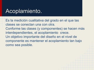 Acoplamiento.
Es la medición cualitativa del grado en el que las
clases se conectan una con otra.
Conforme las clases (y componentes) se hacen más
interdependientes, el acoplamiento crece.
Un objetivo importante del diseño en el nivel de
componente es mantener el acoplamiento tan bajo
como sea posible.
 