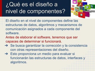 ¿Qué es el diseño a
nivel de componentes?
El diseño en el nivel de componentes define las
estructuras de datos, algoritmos y mecanismos de
comunicación asignados a cada componente del
software.
Antes de elaborar el software, tenemos que ser
capaces de determinar si funcionará.
➔ Se busca garantizar la corrección y la consistencia
con otras representaciones del diseño.
➔ Esto proporciona un medio para evaluar si
funcionarán las estructuras de datos, interfaces y
algoritmos.
 