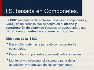 I.S. basada en Componetes.
La ISBC (ingeniería del software basada en componentes,
CBSE) es un proceso que se centra en el diseño y
construcción de sistemas basados en computadora que
utilizan componentes de software reutilizables.
Objetivos de la ISBC:
• Desarrollar sistemas a partir de componentes ya
construidos.
• Desarrollar componentes como entidades reusables.
• Mantener y evolucionar el sistema a partir de la
adaptación y reemplazo de sus componentes.
 