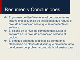 Resumen y Conclusiones
➔ El proceso de diseño en el nivel de componentes
incluye una secuencia de actividades que reduce el
nivel de abstracción con el que se representa el
software.
➔ El diseño en el nivel de componentes ilustra al
software en un nivel de abstracción cercano al
código.
➔ El enfoque orientado a objetos se centra en la
elaboración de clases de diseño que provienen tanto
del dominio del problema como de la infraestructura.
 