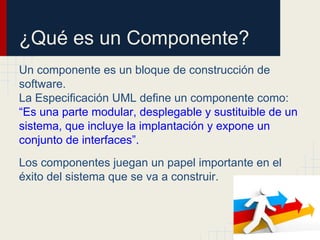 ¿Qué es un Componente?
Un componente es un bloque de construcción de
software.
La Especificación UML define un componente como:
“Es una parte modular, desplegable y sustituible de un
sistema, que incluye la implantación y expone un
conjunto de interfaces”.
Los componentes juegan un papel importante en el
éxito del sistema que se va a construir.
 