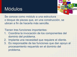 Módulos
Se conoce como módulo a una estructura
o bloque de piezas que, en una construcción, se
ubican a fin de hacerla más sencilla.
Tienen tres funciones importantes:
1. Coordina la invocación de los componentes del
dominio del problema.
2. Implanta una necesidad que requiere el cliente.
3. Es responsable de las funciones que dan apoyo al
procesamiento requerido en el dominio del
problema.
 