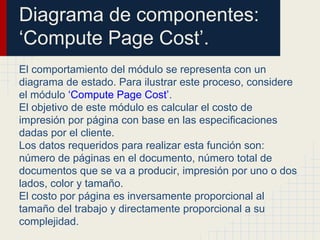 Diagrama de componentes:
‘Compute Page Cost’.
El comportamiento del módulo se representa con un
diagrama de estado. Para ilustrar este proceso, considere
el módulo ‘Compute Page Cost’.
El objetivo de este módulo es calcular el costo de
impresión por página con base en las especificaciones
dadas por el cliente.
Los datos requeridos para realizar esta función son:
número de páginas en el documento, número total de
documentos que se va a producir, impresión por uno o dos
lados, color y tamaño.
El costo por página es inversamente proporcional al
tamaño del trabajo y directamente proporcional a su
complejidad.
 