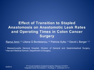 Effect of Transition to Stapled
Anastomosis on Anastomotic Leak Rates
and Operating Times in Colon Cancer
Surgery
Ramzi Amri,1,2
Liliana G Bordeianou,1,2
Patricia Sylla,1,2
David L Berger 1,2
1
Massachusetts General Hospital, Division of General and Gastrointestinal Surgery.
2
Harvard Medical School, Department of Surgery.
02/05/15
9th
Annual Academic Surgical Congress, February 4-6 2014
Integrated Quick Shot Session I: Oncology 3: Colorectal (10.11)
 