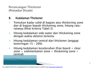 B. Kedalaman Thickener
1. Tentukan kadar solid di bagian atas thickening zone
dan di bagian bawah thickening zone, hitung rata-
ratanya (lihat kriteria Tabel 2)
2. Hitung kedalaman side water dari thickening zone
dengan waktu detensi tertentu
3. Hitung kedalaman central dari thickener (anggap
kemiringan 15 – 20%)
4. Hitung kedalaman keseluruhan (free board + clear
zone + sedimentation zone + thickening zone +
central)
10
You created this PDF from an application that is not licensed to print to novaPDF printer (http://www.novapdf.com)
 