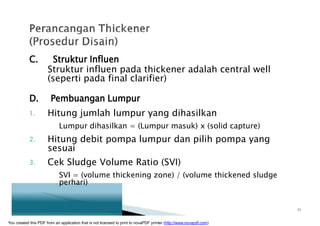 C. Struktur Influen
Struktur influen pada thickener adalah central well
(seperti pada final clarifier)
D. Pembuangan Lumpur
1. Hitung jumlah lumpur yang dihasilkan
Lumpur dihasilkan = (Lumpur masuk) x (solid capture)
2. Hitung debit pompa lumpur dan pilih pompa yang
sesuai
3. Cek Sludge Volume Ratio (SVI)
SVI = (volume thickening zone) / (volume thickened sludge
perhari)
11
You created this PDF from an application that is not licensed to print to novaPDF printer (http://www.novapdf.com)
 