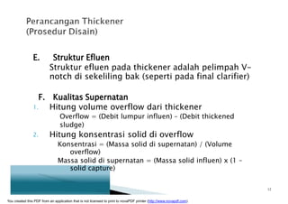E. Struktur Efluen
Struktur efluen pada thickener adalah pelimpah V-
notch di sekeliling bak (seperti pada final clarifier)
F. Kualitas Supernatan
1. Hitung volume overflow dari thickener
Overflow = (Debit lumpur influen) – (Debit thickened
sludge)
2. Hitung konsentrasi solid di overflow
Konsentrasi = (Massa solid di supernatan) / (Volume
overflow)
Massa solid di supernatan = (Massa solid influen) x (1 –
solid capture)
12
You created this PDF from an application that is not licensed to print to novaPDF printer (http://www.novapdf.com)
 