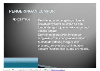 PENGERTIAN  Dewatering atau pengeringan lumpur
adalah penyisihan sejumlah air dari
lumpur dengan tujuan untuk mengurangi
volume lumpur.
 Dewatering merupakan bagian dari
rangkaian proses pengolahan lumpur.
 Metoda dewatering meliputi filter
presses, belt presses, centrifugation,
vacuum filtration, dan sludge drying bed.
13
You created this PDF from an application that is not licensed to print to novaPDF printer (http://www.novapdf.com)
 