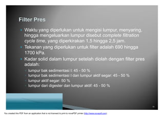  Waktu yang diperlukan untuk mengisi lumpur, menyaring,
hingga mengeluarkan lumpur disebut complete filtration
cycle time, yang diperkirakan 1,5 hingga 2,5 jam.
 Tekanan yang diperlukan untuk filter adalah 690 hingga
1700 kPa.
 Kadar solid dalam lumpur setelah diolah dengan filter pres
adalah:
◦ lumpur bak sedimentasi I: 45 - 50 %
◦ lumpur bak sedimentasi I dan lumpur aktif segar: 45 - 50 %
◦ lumpur aktif segar: 50 %
◦ lumpur dari digester dan lumpur aktif: 45 - 50 %
16
You created this PDF from an application that is not licensed to print to novaPDF printer (http://www.novapdf.com)
 