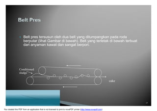  Belt pres tersusun oleh dua belt yang ditumpangkan pada roda
berputar (lihat Gambar di bawah). Belt yang terletak di bawah terbuat
dari anyaman kawat dan sangat berpori.
Conditioned
sludge
cake
17
You created this PDF from an application that is not licensed to print to novaPDF printer (http://www.novapdf.com)
 