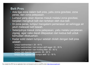  Ada tiga zona dalam belt pres, yaitu zona gravitasi, zona
peras, dan zona pelepasan.
 Lumpur yang akan diperas masuk melalui zona gravitasi,
berjalan mengikuti belt dan tertekan oleh dua belt.
 Di zona peras, lumpur mengalami pemerasan air sehingga air
jatuh melewati belt bawah.
 Selanjutnya masuk zona pelepasan, yaitu melalui perjalanan
zigzag agar cake dapat dilepaskan dari kedua belt untuk
kemudian dikeluarkan.
 Kadar solid dalam lumpur setelah diolah dengan belt pres
adalah:
◦ lumpur sedimentasi I: 28 - 44 %
◦ lumpur sedimentasi I dan lumpur aktif segar: 20 - 35 %
◦ lumpur sedimentasi I dan trickling filter: 20 - 40 %
◦ lumpur dari digester (anaerob): 26 - 36 %
◦ lumpur dari digester dan lumpur aktif: 12 - 18 %
19
You created this PDF from an application that is not licensed to print to novaPDF printer (http://www.novapdf.com)
 
