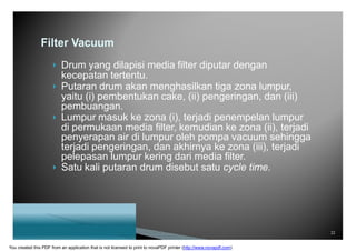 Filter Vacuum
 Drum yang dilapisi media filter diputar dengan
kecepatan tertentu.
 Putaran drum akan menghasilkan tiga zona lumpur,
yaitu (i) pembentukan cake, (ii) pengeringan, dan (iii)
pembuangan.
 Lumpur masuk ke zona (i), terjadi penempelan lumpur
di permukaan media filter, kemudian ke zona (ii), terjadi
penyerapan air di lumpur oleh pompa vacuum sehingga
terjadi pengeringan, dan akhirnya ke zona (iii), terjadi
pelepasan lumpur kering dari media filter.
 Satu kali putaran drum disebut satu cycle time.
22
You created this PDF from an application that is not licensed to print to novaPDF printer (http://www.novapdf.com)
 