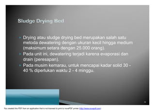  Drying atau sludge drying bed merupakan salah satu
metoda dewatering dengan ukuran kecil hingga medium
(maksimum setara dengan 25.000 orang).
 Pada unit ini, dewatering terjadi karena evaporasi dan
drain (peresapan).
 Pada musim kemarau, untuk mencapai kadar solid 30 -
40 % diperlukan waktu 2 - 4 minggu.
24
You created this PDF from an application that is not licensed to print to novaPDF printer (http://www.novapdf.com)
 