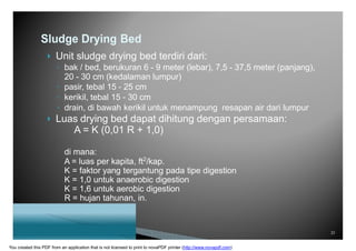 Sludge Drying Bed
 Unit sludge drying bed terdiri dari:
◦ bak / bed, berukuran 6 - 9 meter (lebar), 7,5 - 37,5 meter (panjang),
20 - 30 cm (kedalaman lumpur)
◦ pasir, tebal 15 - 25 cm
◦ kerikil, tebal 15 - 30 cm
◦ drain, di bawah kerikil untuk menampung resapan air dari lumpur
 Luas drying bed dapat dihitung dengan persamaan:
A = K (0,01 R + 1,0)
di mana:
A = luas per kapita, ft2
/kap.
K = faktor yang tergantung pada tipe digestion
K = 1,0 untuk anaerobic digestion
K = 1,6 untuk aerobic digestion
R = hujan tahunan, in.
25
You created this PDF from an application that is not licensed to print to novaPDF printer (http://www.novapdf.com)
 