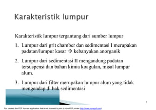 Karakteristik lumpur tergantung dari sumber lumpur
1. Lumpur dari grit chamber dan sedimentasi I merupakan
padatan/lumpur kasar  kebanyakan anorganik
2. Lumpur dari sedimentasi II mengandung padatan
tersuspensi dan bahan kimia koagulan, misal lumpur
alum.
3. Lumpur dari filter merupakan lumpur alum yang tidak
mengendap di bak sedimentasi
3
You created this PDF from an application that is not licensed to print to novaPDF printer (http://www.novapdf.com)
 