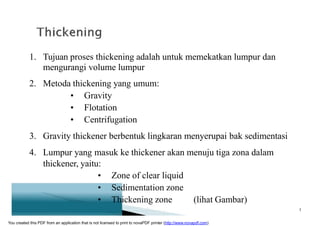 1. Tujuan proses thickening adalah untuk memekatkan lumpur dan
mengurangi volume lumpur
2. Metoda thickening yang umum:
• Gravity
• Flotation
• Centrifugation
3. Gravity thickener berbentuk lingkaran menyerupai bak sedimentasi
4. Lumpur yang masuk ke thickener akan menuju tiga zona dalam
thickener, yaitu:
• Zone of clear liquid
• Sedimentation zone
• Thickening zone (lihat Gambar)
5
You created this PDF from an application that is not licensed to print to novaPDF printer (http://www.novapdf.com)
 