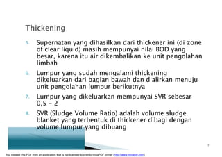 5. Supernatan yang dihasilkan dari thickener ini (di zone
of clear liquid) masih mempunyai nilai BOD yang
besar, karena itu air dikembalikan ke unit pengolahan
limbah
6. Lumpur yang sudah mengalami thickening
dikeluarkan dari bagian bawah dan dialirkan menuju
unit pengolahan lumpur berikutnya
7. Lumpur yang dikeluarkan mempunyai SVR sebesar
0,5 - 2
8. SVR (Sludge Volume Ratio) adalah volume sludge
blanket yang terbentuk di thickener dibagi dengan
volume lumpur yang dibuang
7
You created this PDF from an application that is not licensed to print to novaPDF printer (http://www.novapdf.com)
 