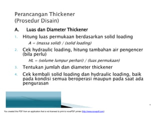 A. Luas dan Diameter Thickener
1. Hitung luas permukaan berdasarkan solid loading
A = (massa solid) / (solid loading)
2. Cek hydraulic loading, hitung tambahan air pengencer
(bila perlu)
HL = (volume lumpur perhari) / (luas permukaan)
3. Tentukan jumlah dan diameter thickener
4. Cek kembali solid loading dan hydraulic loading, baik
pada kondisi semua beroperasi maupun pada saat ada
pengurasan
9
You created this PDF from an application that is not licensed to print to novaPDF printer (http://www.novapdf.com)
 