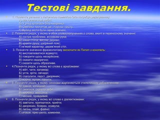  1. Позначте речення з лексичною помилкою (яке потребує редагування):1. Позначте речення з лексичною помилкою (яке потребує редагування):
А) Ми купили нові меблі.А) Ми купили нові меблі.
Б) У річці купалася біла хмаринка.Б) У річці купалася біла хмаринка.
В) Сергійко прочитав дві сторінки тексту.В) Сергійко прочитав дві сторінки тексту.
Г) Вулиці міста були гарно освічені.Г) Вулиці міста були гарно освічені.
 2. Позначте рядок, у якому в обох словосполученнях є слова, вжиті в переносному значенні:2. Позначте рядок, у якому в обох словосполученнях є слова, вжиті в переносному значенні:
А) гостра проблема; впливова рука;А) гостра проблема; впливова рука;
Б) ніжка стола; високе дерево;Б) ніжка стола; високе дерево;
В) краяти душу; шкіряний пояс;В) краяти душу; шкіряний пояс;
Г) м’який характер; дерев’яний стіл.Г) м’який характер; дерев’яний стіл.
 3. Позначте значення фразеологізму3. Позначте значення фразеологізму вискочити як Пилип з конопель:вискочити як Пилип з конопель:
А) висловлюватися відверто;А) висловлюватися відверто;
Б) говорити щось несерйозне;Б) говорити щось несерйозне;
В) сказати недоречноВ) сказати недоречно;;
Г) сказати щось образливе.Г) сказати щось образливе.
 4.Позначте рядок, у якому всі слова є архаїзмами:4.Позначте рядок, у якому всі слова є архаїзмами:
А) війт, чати, каламар;А) війт, чати, каламар;
Б) уста, зріти, свічадо;Б) уста, зріти, свічадо;
В) глаголити, перст, дворянин;В) глаголити, перст, дворянин;
Г) жорна, жупан, ланити.Г) жорна, жупан, ланити.
 5. Позначте рядок, у якому синоніми відрізняються стилістичним забарвленням:5. Позначте рядок, у якому синоніми відрізняються стилістичним забарвленням:
А) давній, колишній;А) давній, колишній;
Б) сміятися, скалити зуби;Б) сміятися, скалити зуби;
В) верхівка, вершина;В) верхівка, вершина;
Г) чесний, правдивий.Г) чесний, правдивий.
 6. Позначте рядок, у якому всі слова є діалектизмами:6. Позначте рядок, у якому всі слова є діалектизмами:
А) завітати, припхатися, прийти;А) завітати, припхатися, прийти;
Б) дворянин, боярин. осавула;Б) дворянин, боярин. осавула;
В) легінь, плай, файно;В) легінь, плай, файно;
Г) аташе, прес-реліз, комюніке.Г) аташе, прес-реліз, комюніке.
 