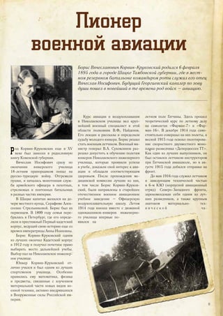 Пионер
военной авиации
Борис Вячеславович Корвин-Круковский родился 6 февраля
1895 года в городе Шацке Тамбовской губернии, где в мест-
ном резервном батальоне командиром роты служил его отец
Вячеслав Иосифович. Будущий Георгиевский кавалер по зову
души пошел в новейший в те времена род войск – авиацию.
Род Корвин-Круковских еще в XV
веке был занесен в родословную
книгу Ковенской губернии.
Вячеслав Иосифович сразу по
окончании юнкерского училища
18-летним прапорщиком попал на
русско-турецкую войну. Отгремели
пушки, и началась монотонная служ-
ба армейского офицера в пехотных,
стрелковых и понтонных батальонах
в разных частях империи.
В Шацке капитан женился на до-
чери местного купца, Серафиме Алек-
сеевне Стрельниковой. Борис был их
первенцем. В 1899 году семья пере-
бралась в Петербург, где его опреде-
лили в престижный Первый кадетский
корпус, ведущий свою историю еще со
времен императрицы Анны Иоановны.
Борис Корвин-Круковский одним
из лучших окончил Кадетский корпус
в 1912 году и получил почетное право
выбирать место дальнейшей учебы.
Выбор пал на Николаевское инженер-
ное училище.
Юнкер Корвин-Круковский от-
лично учился и был одним из лучших
спортсменов училища. Особенно
нравились ему математика, физика
и предметы, связанные с изучением
материальной части новых видов во-
енной техники, активно внедрявшихся
в Вооруженные силы Российской им-
перии.
Курс авиации и воздухоплавания
в Николаевском училище вел круп-
нейший военный специалист в этой
области полковник В.Ф. Найденов.
Его лекции и рассказы и определили
судьбу молодого юнкера. Борис решил
стать военным летчиком. Военный ми-
нистр генерал В.А. Сухомлинов раз-
решил допустить к обучению полетам
юнкеров Николаевского инженерного
училища, которые проявили успехи
в учебе, доказали свой интерес к ави-
ации и обладали соответствующим
здоровьем. После прохождения ме-
дицинской комиссии лучшие из них,
в том числе Борис Корвин-Круков-
ский, были направлены в старейшее
отечественное военное авиационное
учебное заведение – Офицерскую
воздухоплавательную школу. Летом
1914 года юноша вместе с дюжиной
однокашников-юнкеров инженерно-
го училища впервые по-
явился на
летном поле Гатчины. Здесь прошел
теоретический курс по летному делу
на самолетах «Фарман-7» и «Фар-
ман-16». В декабре 1914 года само-
стоятельно совершал на них полеты, а
весной 1915 года освоил пилотирова-
ние скоростного двухместного моно-
плана-разведчика «Депердюссен ТТ».
Как один из лучших выпускников, он
был оставлен летчиком-инструктором
при Гатчинской авиашколе, но в ав-
густе 1915 года добился отправки на
фронт.
До мая 1916 года служил летчиком
и заведующим технической частью
в 6-м КАО (корпусной авиационный
отряд) Северо-Западного фронта,
зарекомендовав себя одним из луч-
ших разведчиков, а также крупным
знатоком материально- тех-
н и ч е с к о й ча-ча-
13
 