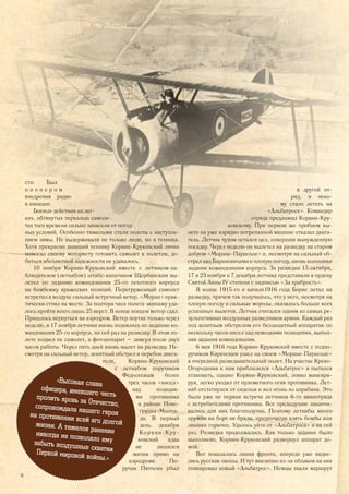 сти. Был
п и о н е р о м
внедрения радио
в авиации.
Боевые действия на лег-
ких, обтянутых перкалью самоле-
тах того времени сильно зависели от погод-
ных условий. Особенно тяжелыми стали полеты с наступле-
нием зимы. Не выдерживали не только люди, но и техника.
Хотя прекрасно знавший технику Корвин-Круковский лично
помогал своему мотористу готовить самолет к полетам, до-
биться абсолютной надежности не удавалось.
10 ноября Корвин-Круковский вместе с летчиком-на-
блюдателем (летнабом) штабс-капитаном Щербинским вы-
летел по заданию командования 25-го пехотного корпуса
на бомбежку вражеских позиций. Перегруженный самолет
встретил в воздухе сильный встречный ветер. «Моран» прак-
тически стоял на месте. За полтора часа полета экипажу уда-
лось пройти всего лишь 25 верст. В конце концов мотор сдал.
Пришлось вернуться на аэродром. Ветер поутих только через
неделю, и 17 ноября летчики вновь поднялись по заданию ко-
мандования 25-го корпуса, на сей раз на разведку. В этом по-
лете подвел не самолет, а фотоаппарат – замерз после двух
часов работы. Через пять дней вновь вылет на разведку. Не-
смотря на сильный ветер, зенитный обстрел и перебои двига-
теля, Корвин-Круковский
с летнабом поручиком
Федосеевым более
трех часов «висел»
над позиция-
ми противника
в районе Ново-
грудка-Молча-
ди. В первый
день декабря
Корвин-Кру-
ковский едва
не лишился
жизни прямо на
аэродроме. По-
ручик Пятосин убыл
в другой от-
ряд, и неко-
му стало летать на
«Альбатросе». Командир
отряда предложил Корвин-Кру-
ковскому. При первом же пробном вы-
лете на уже изрядно потрепанной машине отказал двига-
тель. Летчик чудом остался цел, совершив вынужденную
посадку. Через неделю он вылетел на разведку на старом
добром «Моране-Парасоле» и, несмотря на сильный об-
стрел над Барановичами и плохую погоду, вновь выполнил
задание командования корпуса. За разведки 15 октября,
17 и 23 ноября и 7 декабря летчика представили к ордену
Святой Анны IV степени с надписью «За храбрость».
В конце 1915-го и начале1916 года Борис летал на
разведку, причем так получилось, что у него, несмотря на
плохую погоду и сильные морозы, оказалось больше всех
успешных вылетов. Летчик считался одним из самых ре-
зультативных воздушных разведчиков армии. Каждый раз
под зенитным обстрелом его беззащитный аппаратик по
нескольку часов висел над немецкими позициями, выпол-
няя задания командования.
6 мая 1916 года Корвин-Круковский вместе с подпо-
ручиком Киренским ушел на своем «Моране-Парасоле»
в очередной разведывательный полет. На участке Крево-
Огородники к ним приблизился «Альбатрос» и пытался
атаковать, однако Корвин-Круковский, ловко маневри-
руя, легко уходил от пулеметного огня противника. Лет-
наб отстегнулся от сиденья и вел огонь из карабина. Это
была уже не первая встреча летчиков 6-го авиаотряда
с истребителями противника. Все предыдущие заканчи-
вались для них благополучно. Поэтому летнабы много
оружия на борт не брали, предпочитая взять бомбы или
лишнее горючее. Удалось уйти от «Альбатроса» и на сей
раз. Разведка продолжалась. Как только задание было
выполнено, Корвин-Круковский развернул аппарат до-
мой.
Вот показалась линия фронта, впереди уже видне-
лись русские окопы. И тут внезапно из-за облаков на них
спикировал новый «Альбатрос». Немцы знали маршрут
сти. Был
п и о н е р о м
внедрения радио
в авиации.
Боевые действия на лег-
ких, обтянутых перкалью самоле-
тах того времени сильно зависели от погод-
ных условий. Особенно тяжелыми стали полеты с наступле-
нием зимы. Не выдерживали не только люди, но и техника.
Хотя прекрасно знавший технику Корвин-Круковский лично
помогал своему мотористу готовить самолет к полетам, до-
биться абсолютной надежности не удавалось.
10 ноября Корвин-Круковский вместе с летчиком-на-
в другой от-
ряд, и неко-
му стало летать на
«Альбатросе». Командир
отряда предложил Корвин-Кру-
ковскому. При первом же пробном вы-
лете на уже изрядно потрепанной машине отказал двига-
тель. Летчик чудом остался цел, совершив вынужденную
посадку. Через неделю он вылетел на разведку на старом
добром «Моране-Парасоле» и, несмотря на сильный об-
стрел над Барановичами и плохую погоду, вновь выполнил
задание командования корпуса. За разведки 15 октября,
«Высокая слава
офицера, имевшего честьпролить кровь за Отечество,сопровождала нашего герояна протяжении всей его долгойжизни. А тяжелое ранениеникогда не позволяло емузабыть воздушные схваткиПервой мировой войны.»
14
 